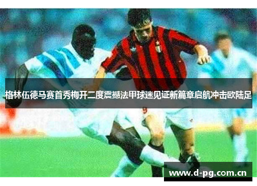 格林伍德马赛首秀梅开二度震撼法甲球迷见证新篇章启航冲击欧陆足